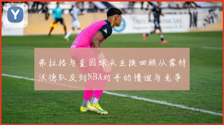 弗拉格与奎因球衣互换回顾从蒙特沃德队友到NBA对手的情谊与竞争