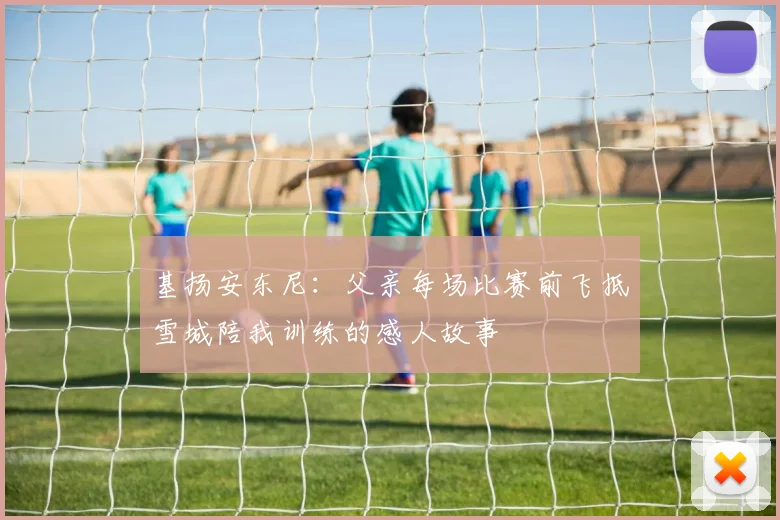 基扬安东尼：父亲每场比赛前飞抵雪城陪我训练的感人故事