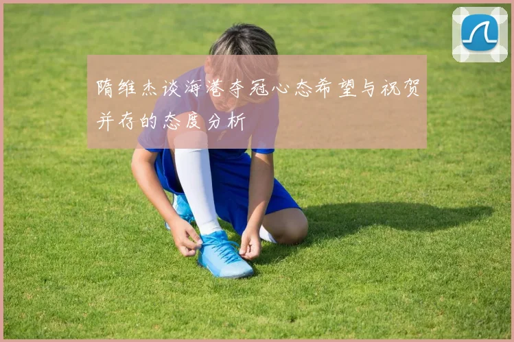 隋维杰谈海港夺冠心态希望与祝贺并存的态度分析