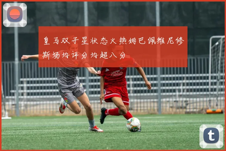 皇马双子星状态火热姆巴佩维尼修斯场均评分均超八分