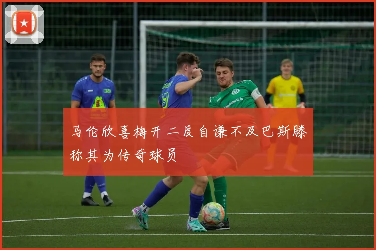 马伦欣喜梅开二度自谦不及巴斯滕称其为传奇球员