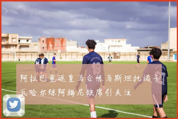 阿拉巴重返皇马合练马斯坦托诺卡瓦哈尔琼阿梅尼缺席引关注