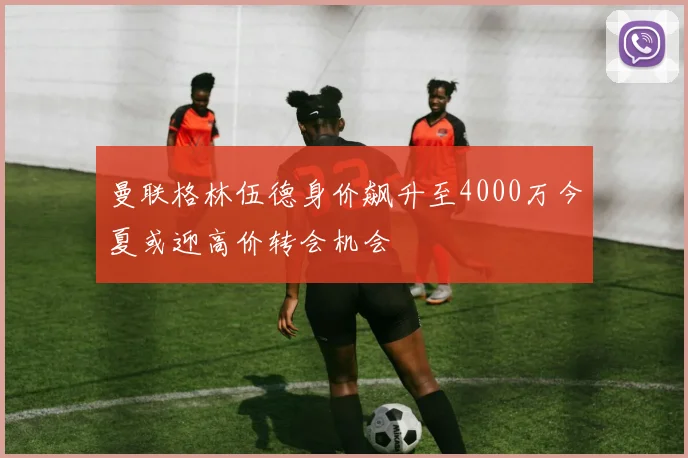 曼联格林伍德身价飙升至4000万今夏或迎高价转会机会