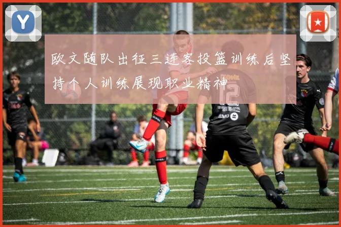 欧文随队出征三连客投篮训练后坚持个人训练展现职业精神