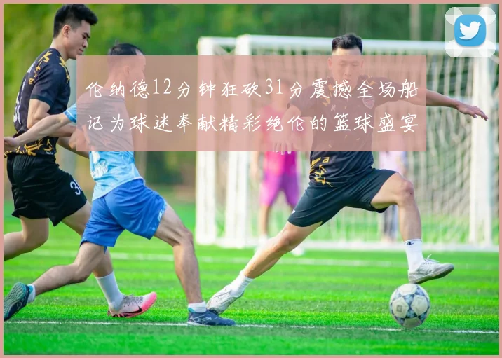 伦纳德12分钟狂砍31分震撼全场船记为球迷奉献精彩绝伦的篮球盛宴