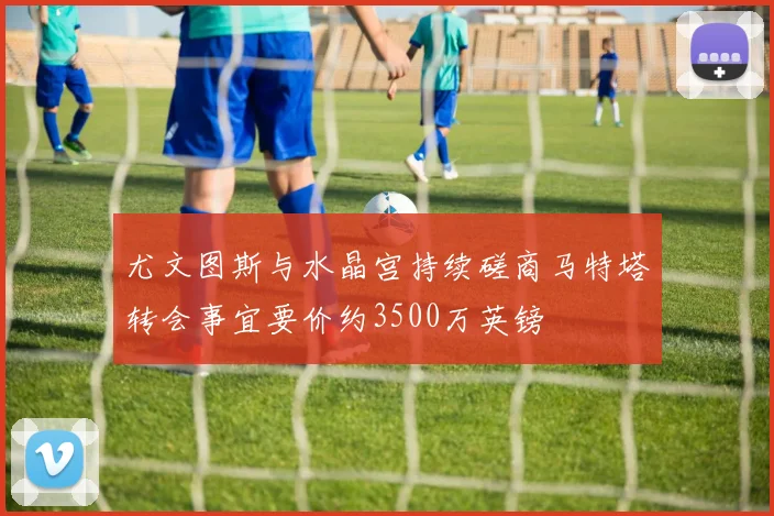 尤文图斯与水晶宫持续磋商马特塔转会事宜要价约3500万英镑