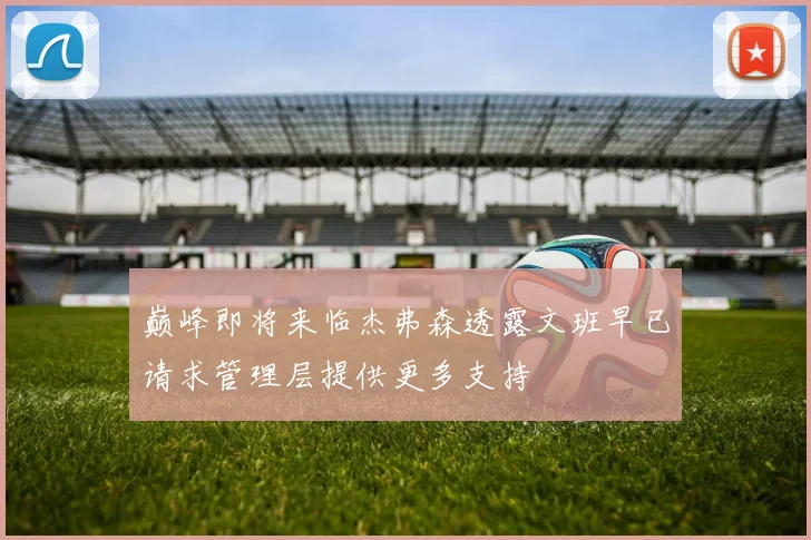 巅峰即将来临杰弗森透露文班早已请求管理层提供更多支持