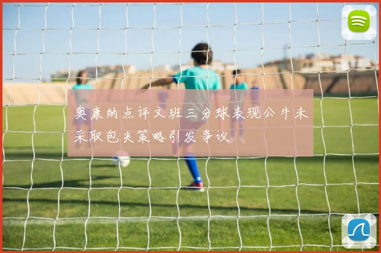 奥康纳点评文班三分球表现公牛未采取包夹策略引发争议