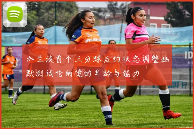 加兰谈首个三分球后的状态调整幽默测试伦纳德的年龄与能力
