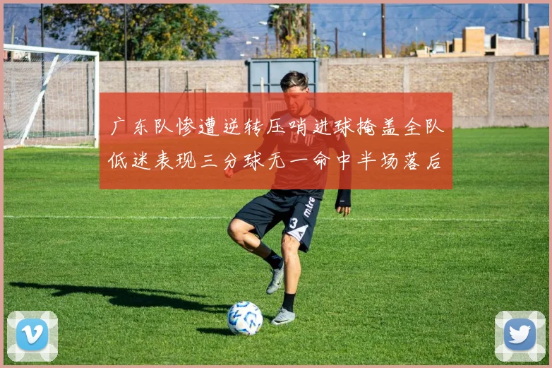 广东队惨遭逆转压哨进球掩盖全队低迷表现三分球无一命中半场落后26分