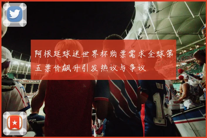 阿根廷球迷世界杯购票需求全球第五票价飙升引发热议与争议