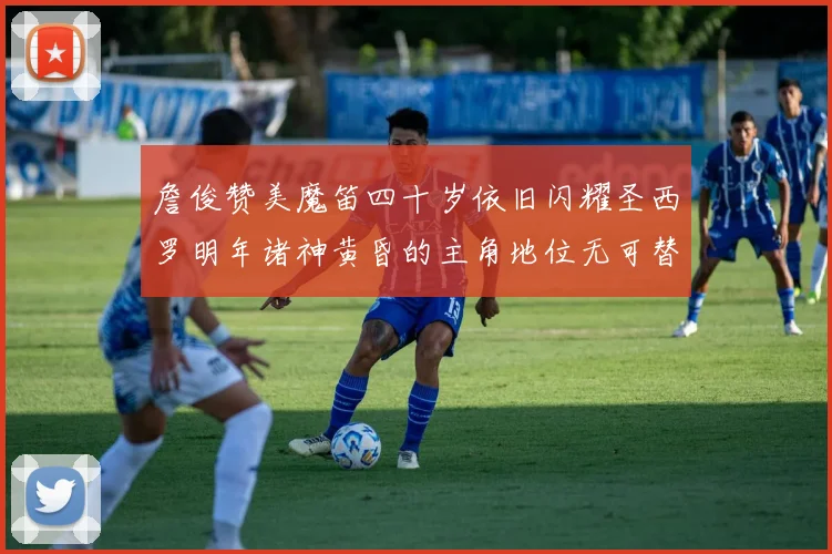 詹俊赞美魔笛四十岁依旧闪耀圣西罗明年诸神黄昏的主角地位无可替代