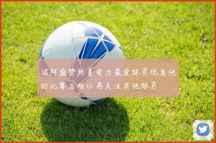 诺阿盛赞约基奇为最爱球员观看他的比赛后难以再关注其他球员