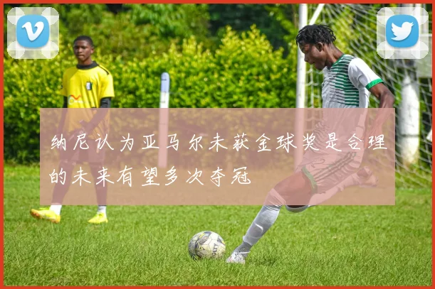 纳尼认为亚马尔未获金球奖是合理的未来有望多次夺冠