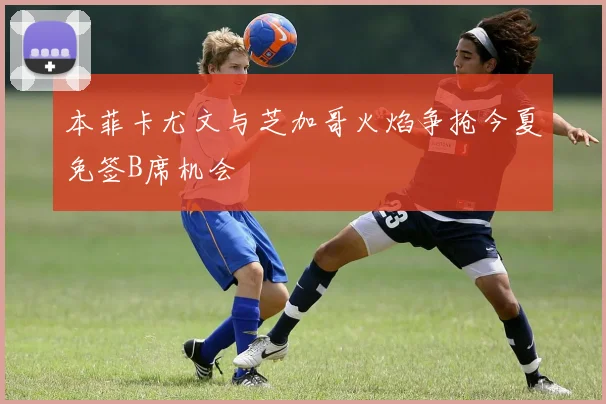 本菲卡尤文与芝加哥火焰争抢今夏免签B席机会