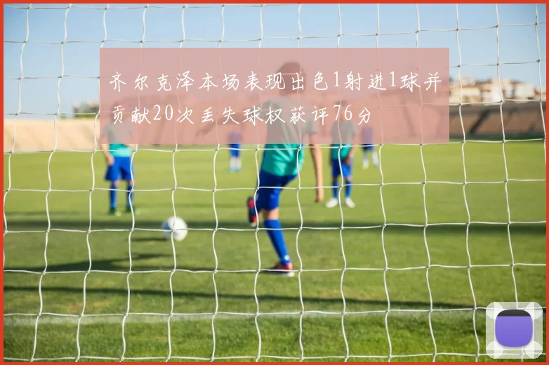 齐尔克泽本场表现出色1射进1球并贡献20次丢失球权获评76分