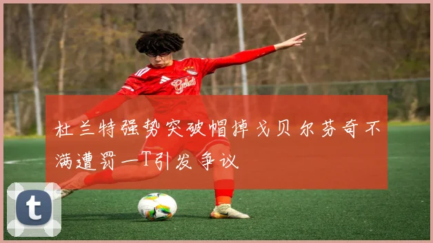杜兰特强势突破帽掉戈贝尔芬奇不满遭罚一T引发争议