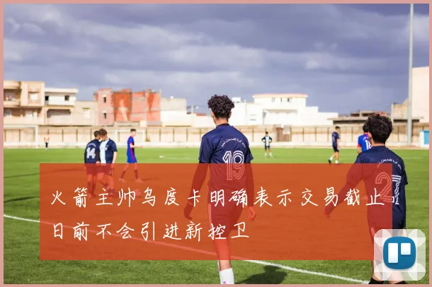 火箭主帅乌度卡明确表示交易截止日前不会引进新控卫