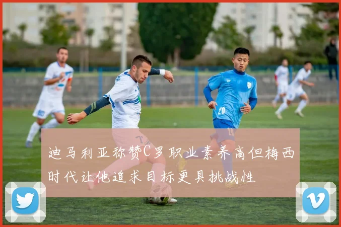 迪马利亚称赞C罗职业素养高但梅西时代让他追求目标更具挑战性