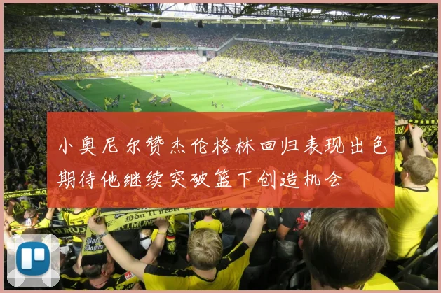 小奥尼尔赞杰伦格林回归表现出色期待他继续突破篮下创造机会