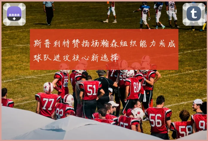 斯普利特赞扬杨瀚森组织能力或成球队进攻核心新选择