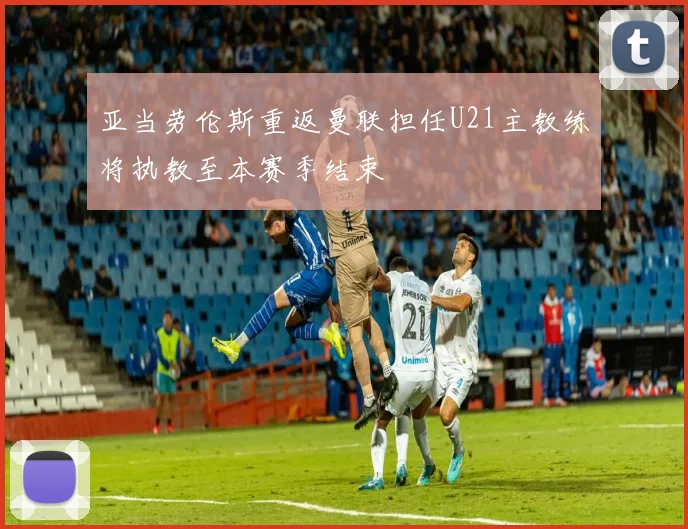 亚当劳伦斯重返曼联担任U21主教练将执教至本赛季结束