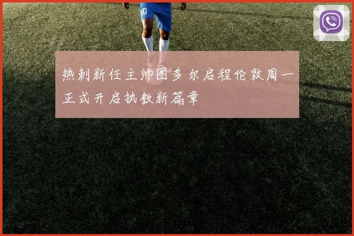 热刺新任主帅图多尔启程伦敦周一正式开启执教新篇章