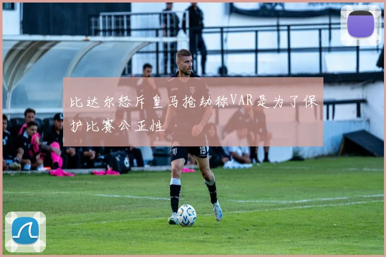 比达尔怒斥皇马抢劫称VAR是为了保护比赛公正性