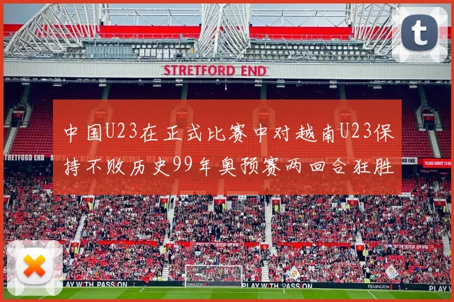 中国U23在正式比赛中对越南U23保持不败历史99年奥预赛两回合狂胜7-0