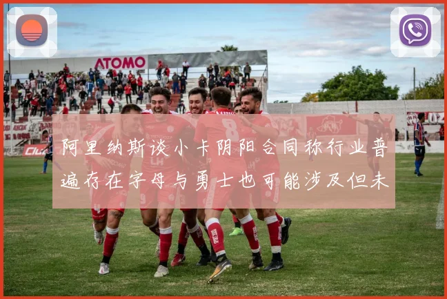 阿里纳斯谈小卡阴阳合同称行业普遍存在字母与勇士也可能涉及但未被查处