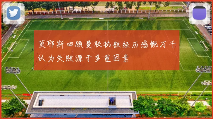 莫耶斯回顾曼联执教经历感慨万千认为失败源于多重因素