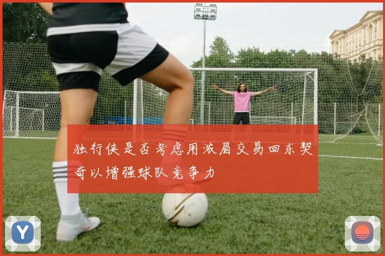 独行侠是否考虑用浓眉交易回东契奇以增强球队竞争力