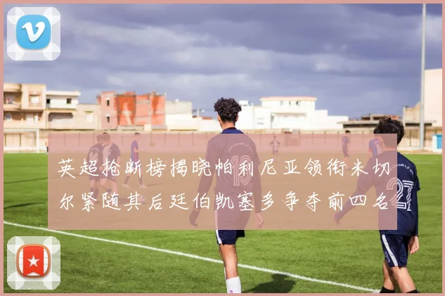 英超抢断榜揭晓帕利尼亚领衔米切尔紧随其后廷伯凯塞多争夺前四名