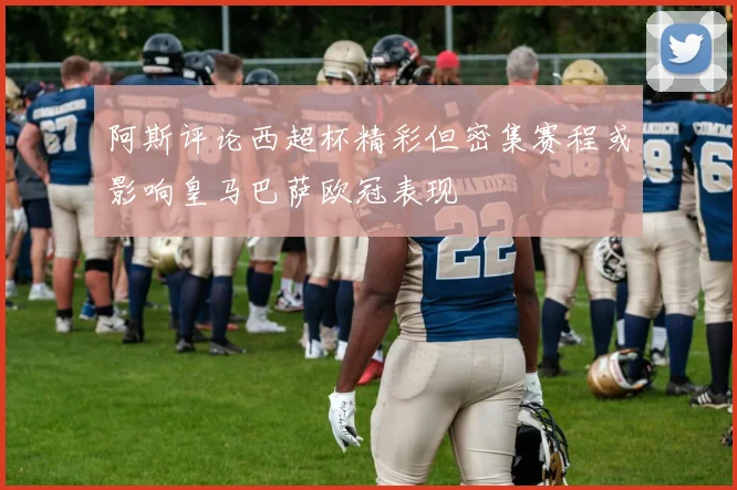 阿斯评论西超杯精彩但密集赛程或影响皇马巴萨欧冠表现
