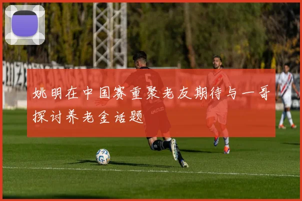姚明在中国赛重聚老友期待与一哥探讨养老金话题