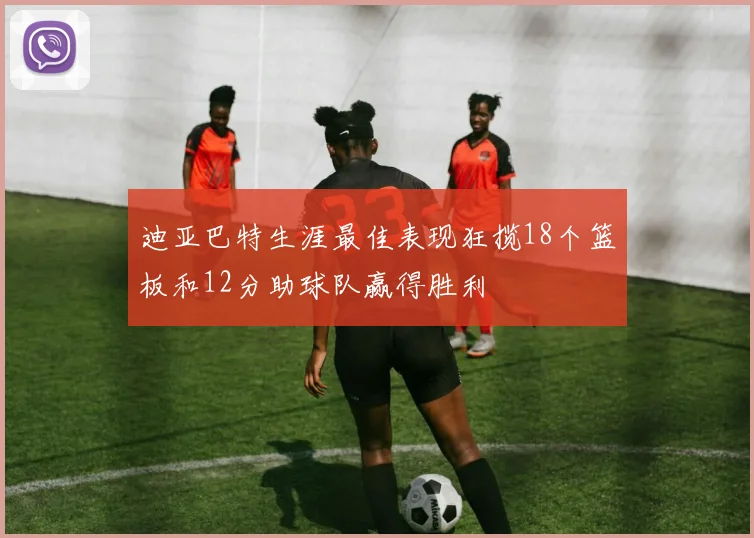 迪亚巴特生涯最佳表现狂揽18个篮板和12分助球队赢得胜利