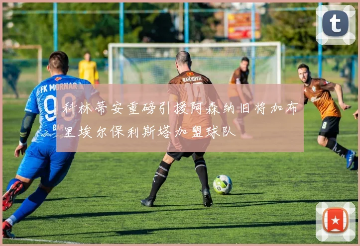科林蒂安重磅引援阿森纳旧将加布里埃尔保利斯塔加盟球队
