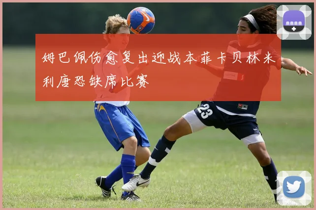 姆巴佩伤愈复出迎战本菲卡贝林米利唐恐缺席比赛